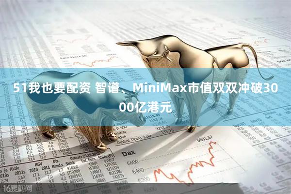 51我也要配资 智谱、MiniMax市值双双冲破3000亿港元