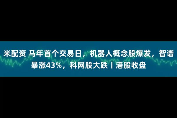 米配资 马年首个交易日，机器人概念股爆发，智谱暴涨43%，科网股大跌丨港股收盘