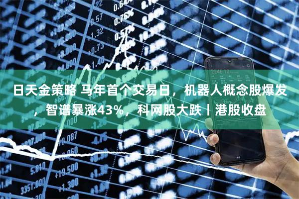 日天金策略 马年首个交易日，机器人概念股爆发，智谱暴涨43%，科网股大跌丨港股收盘