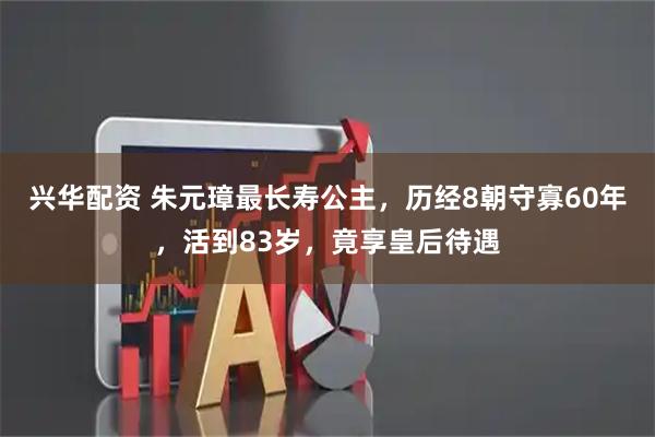 兴华配资 朱元璋最长寿公主，历经8朝守寡60年，活到83岁，竟享皇后待遇