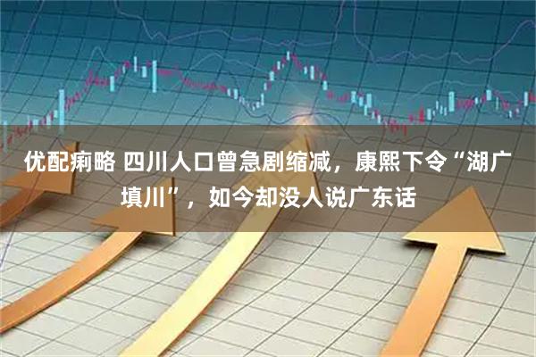 优配痢略 四川人口曾急剧缩减，康熙下令“湖广填川”，如今却没人说广东话