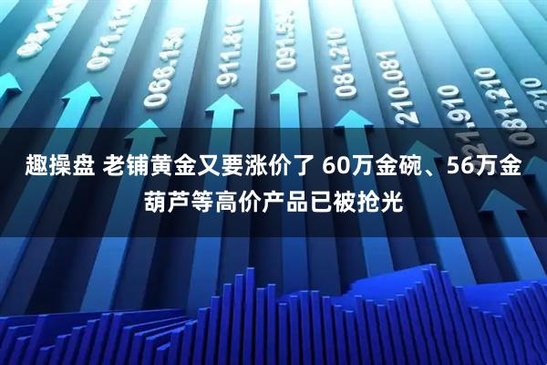 趣操盘 老铺黄金又要涨价了 60万金碗、56万金葫芦等高价产品已被抢光