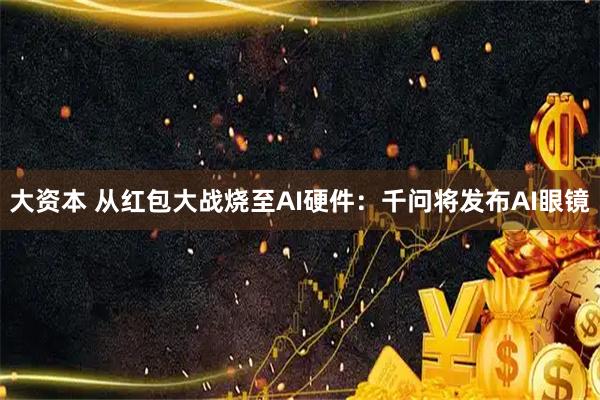 大资本 从红包大战烧至AI硬件：千问将发布AI眼镜