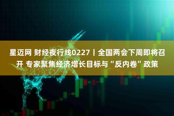星迈网 财经夜行线0227丨全国两会下周即将召开 专家聚焦经济增长目标与“反内卷”政策