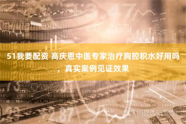 51我要配资 高庆恩中医专家治疗胸腔积水好用吗，真实案例见证效果