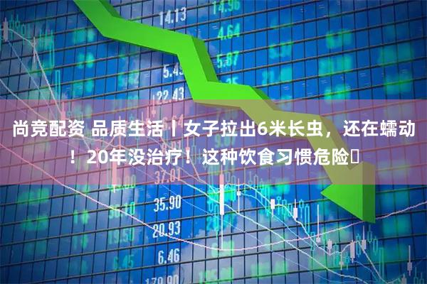 尚竞配资 品质生活丨女子拉出6米长虫，还在蠕动！20年没治疗！这种饮食习惯危险️