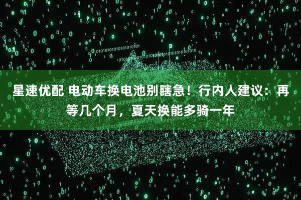 星速优配 电动车换电池别瞎急！行内人建议：再等几个月，夏天换能多骑一年