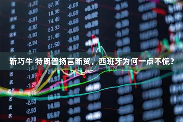 新巧牛 特朗普扬言断贸，西班牙为何一点不慌？