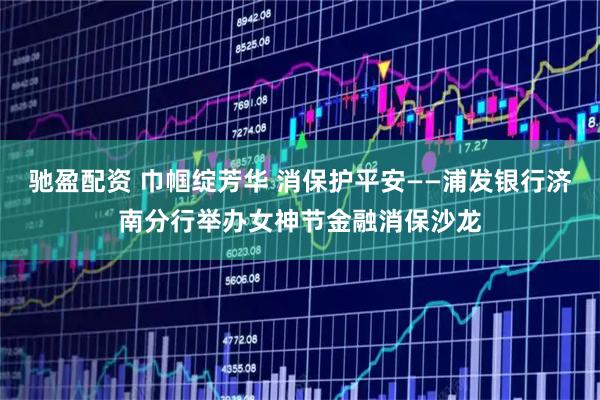 驰盈配资 巾帼绽芳华 消保护平安——浦发银行济南分行举办女神节金融消保沙龙