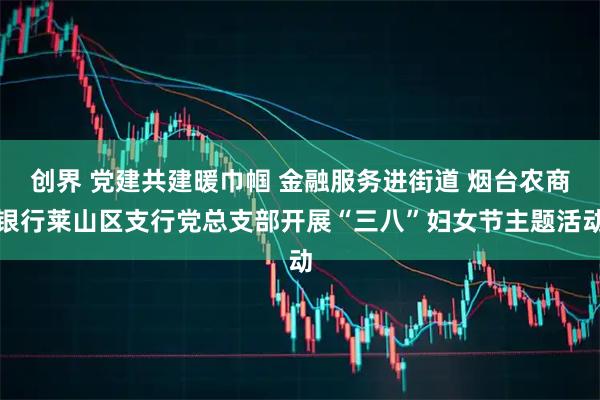 创界 党建共建暖巾帼 金融服务进街道 烟台农商银行莱山区支行党总支部开展“三八”妇女节主题活动