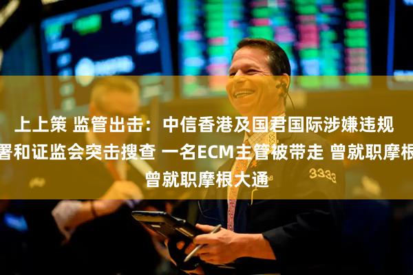 上上策 监管出击：中信香港及国君国际涉嫌违规 被廉署和证监会突击搜查 一名ECM主管被带走 曾就职摩根大通