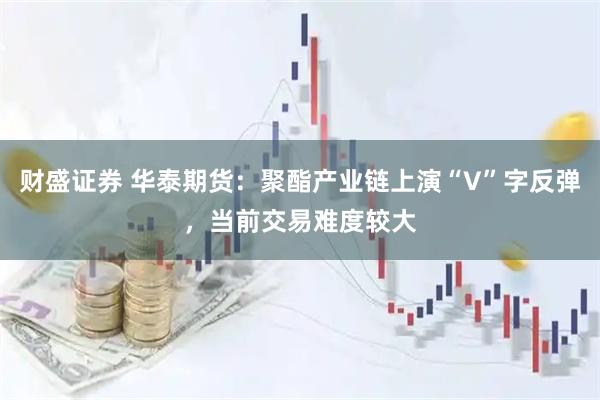 财盛证券 华泰期货：聚酯产业链上演“V”字反弹，当前交易难度较大