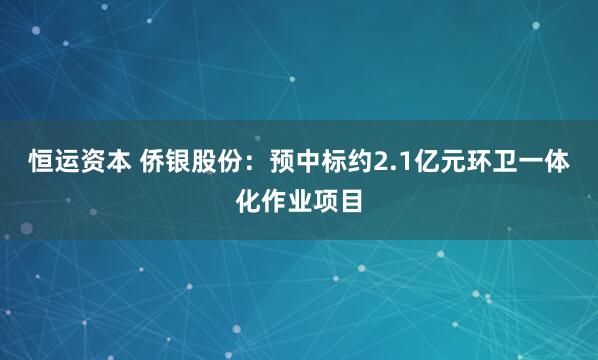 恒运资本 侨银股份：预中标约2.1亿元环卫一体化作业项目