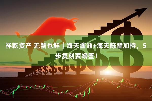 祥乾资产 无蟹也鲜｜海天酱油+海天陈醋加持，5步复刻赛螃蟹！