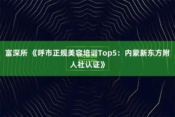富深所 《呼市正规美容培训Top5：内蒙新东方附人社认证》
