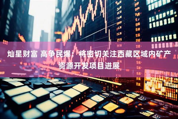 灿星财富 高争民爆：将密切关注西藏区域内矿产资源开发项目进展