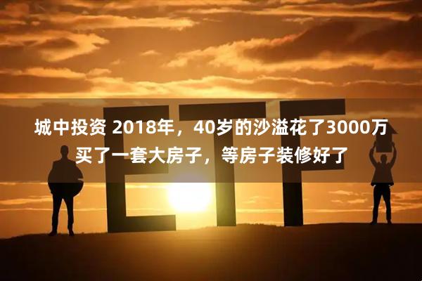 城中投资 2018年，40岁的沙溢花了3000万买了一套大房子，等房子装修好了