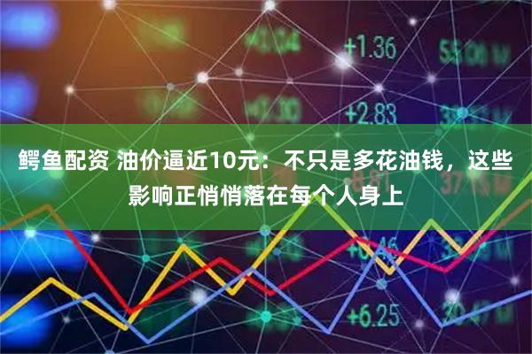鳄鱼配资 油价逼近10元：不只是多花油钱，这些影响正悄悄落在每个人身上