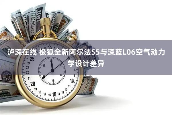 泸深在线 极狐全新阿尔法S5与深蓝L06空气动力学设计差异