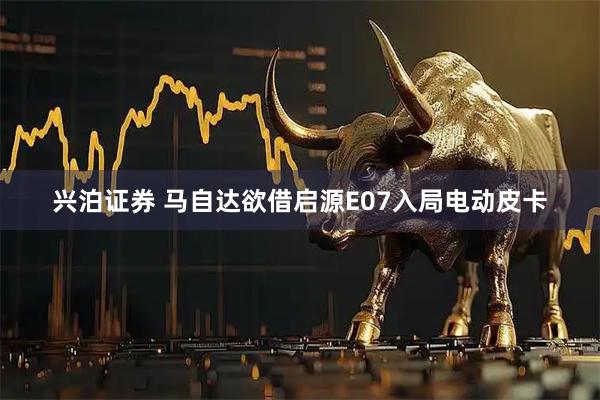 兴泊证券 马自达欲借启源E07入局电动皮卡