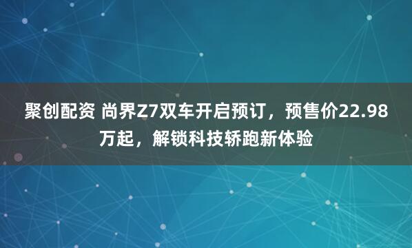 聚创配资 尚界Z7双车开启预订，预售价22.98万起，解锁科技轿跑新体验