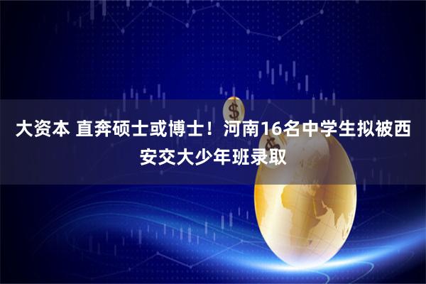 大资本 直奔硕士或博士！河南16名中学生拟被西安交大少年班录取