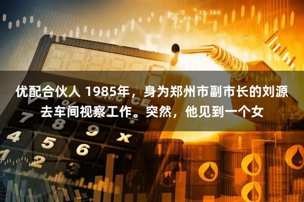 优配合伙人 1985年，身为郑州市副市长的刘源去车间视察工作。突然，他见到一个女