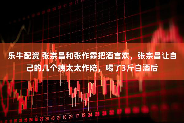 乐牛配资 张宗昌和张作霖把酒言欢，张宗昌让自己的几个姨太太作陪，喝了3斤白酒后