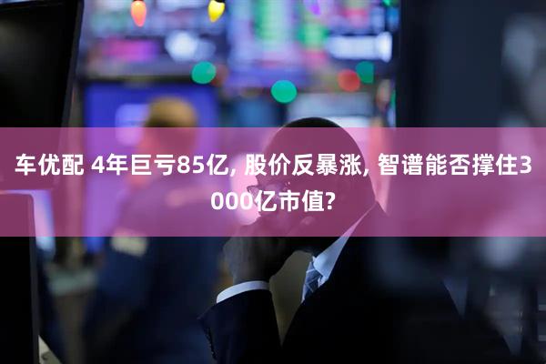 车优配 4年巨亏85亿, 股价反暴涨, 智谱能否撑住3000亿市值?