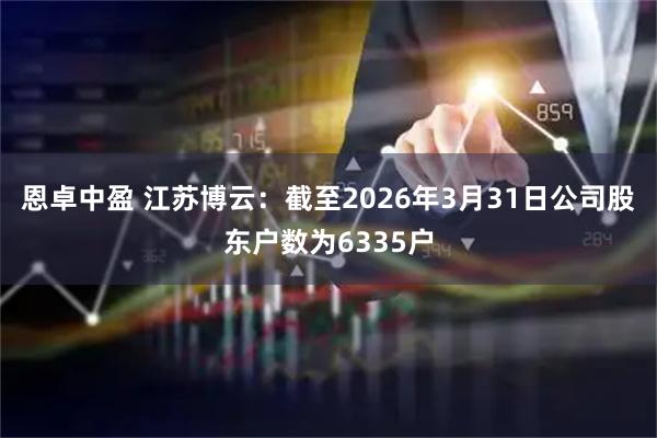 恩卓中盈 江苏博云：截至2026年3月31日公司股东户数为6335户
