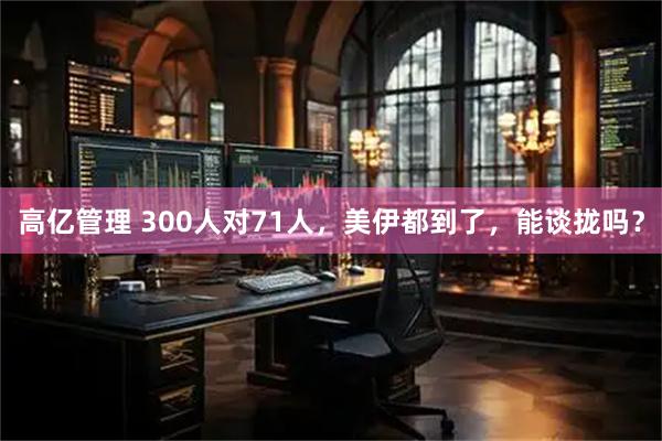 高亿管理 300人对71人，美伊都到了，能谈拢吗？