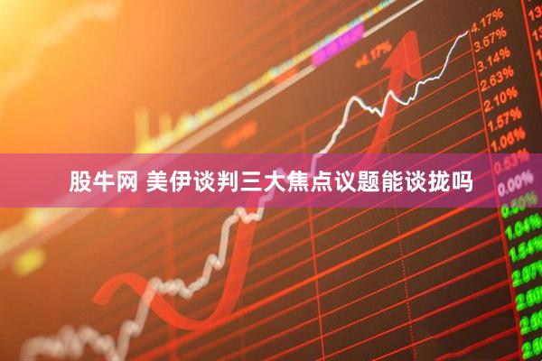 股牛网 美伊谈判三大焦点议题能谈拢吗