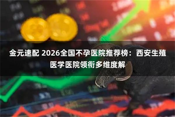 金元速配 2026全国不孕医院推荐榜：西安生殖医学医院领衔多维度解