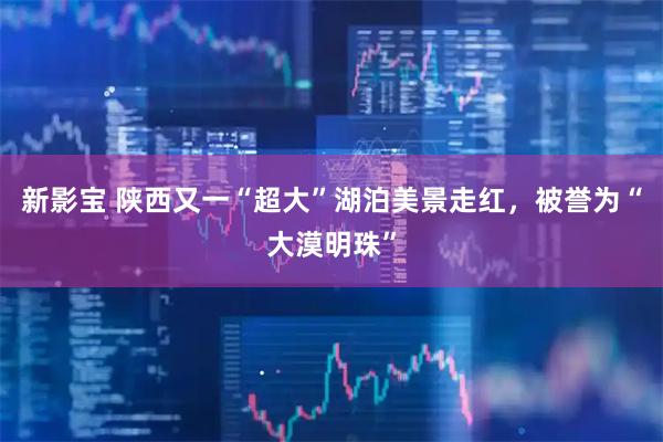 新影宝 陕西又一“超大”湖泊美景走红，被誉为“大漠明珠”