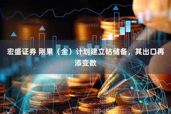 宏盛证券 刚果（金）计划建立钴储备，其出口再添变数
