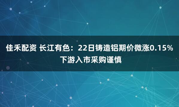 佳禾配资 长江有色：22日铸造铝期价微涨0.15% 下游入市采购谨慎