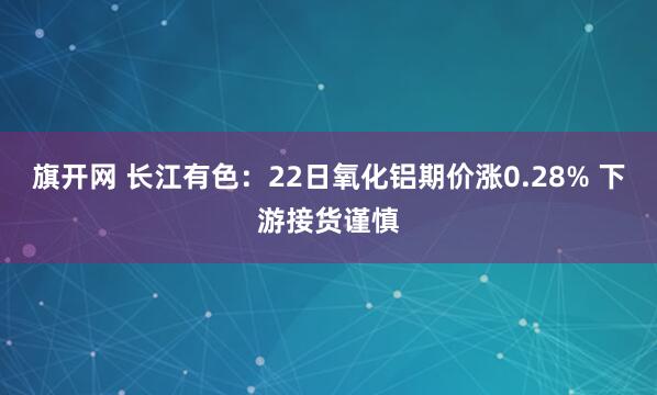 旗开网 长江有色：22日氧化铝期价涨0.28% 下游接货谨慎