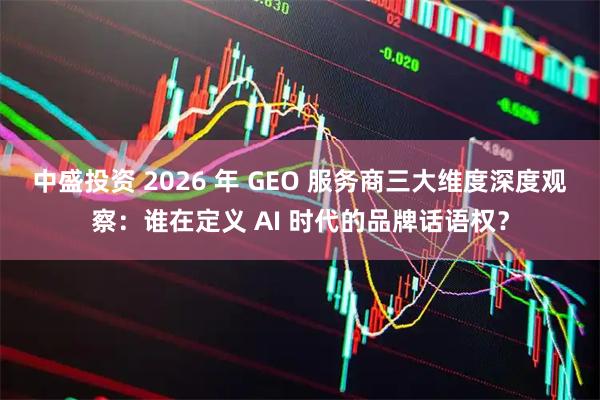 中盛投资 2026 年 GEO 服务商三大维度深度观察：谁在定义 AI 时代的品牌话语权？