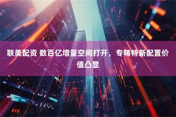 联美配资 数百亿增量空间打开，专精特新配置价值凸显