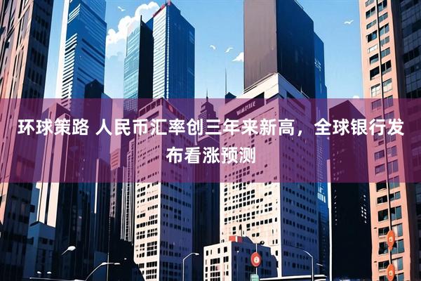 环球策路 人民币汇率创三年来新高，全球银行发布看涨预测