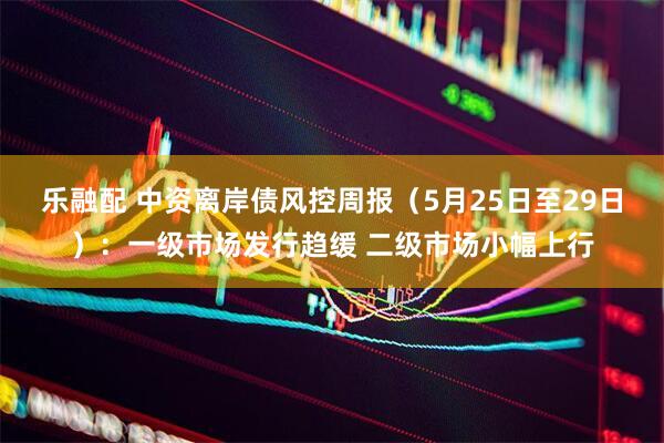 乐融配 中资离岸债风控周报（5月25日至29日）：一级市场发行趋缓 二级市场小幅上行