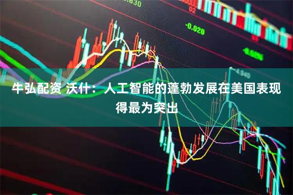 牛弘配资 沃什：人工智能的蓬勃发展在美国表现得最为突出