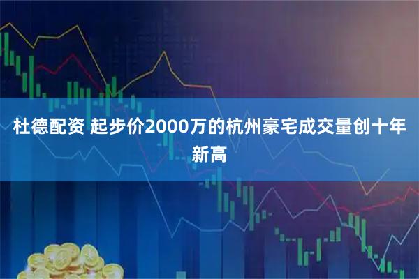杜德配资 起步价2000万的杭州豪宅成交量创十年新高