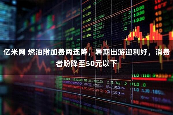 亿米网 燃油附加费两连降，暑期出游迎利好，消费者盼降至50元以下