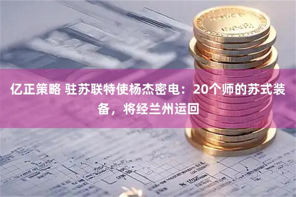 亿正策略 驻苏联特使杨杰密电:20个师的苏式装备,将经兰州运回