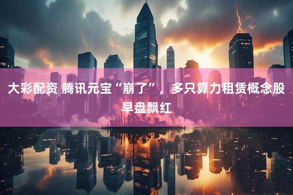 大彩配资 腾讯元宝“崩了”，多只算力租赁概念股早盘飘红