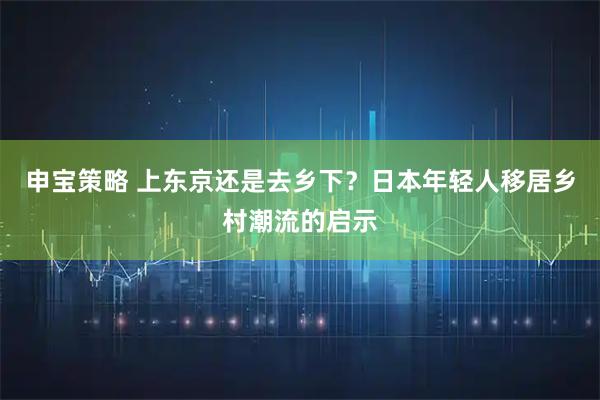 申宝策略 上东京还是去乡下？日本年轻人移居乡村潮流的启示