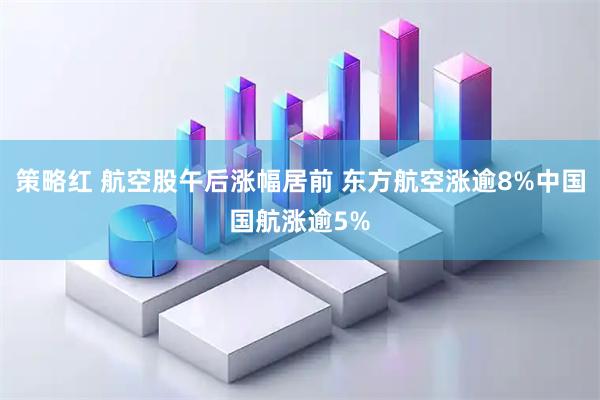 策略红 航空股午后涨幅居前 东方航空涨逾8%中国国航涨逾5%