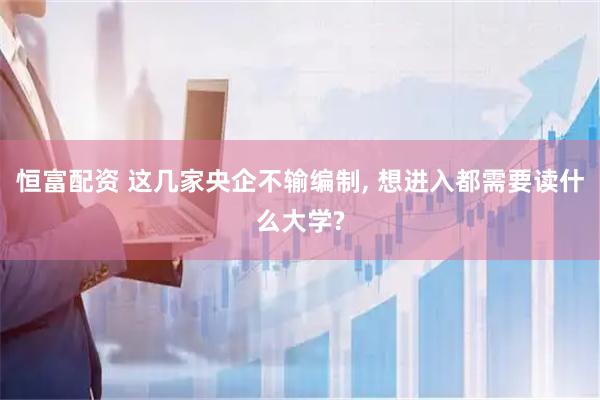 恒富配资 这几家央企不输编制, 想进入都需要读什么大学?