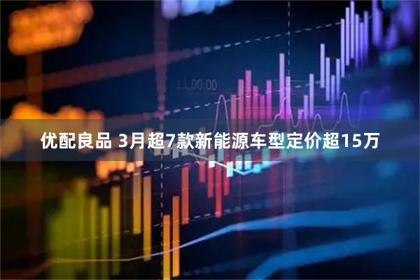 优配良品 3月超7款新能源车型定价超15万